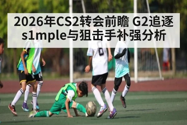 2026年CS2转会前瞻 G2追逐s1mple与狙击手补强分析